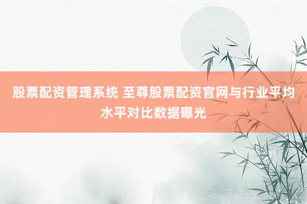 股票配资管理系统 至尊股票配资官网与行业平均水平对比数据曝光