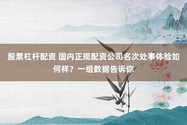 股票杠杆配资 国内正规配资公司名次处事体验如何样？一组数据告诉你