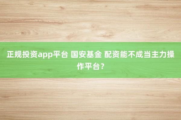 正规投资app平台 国安基金 配资能不成当主力操作平台？