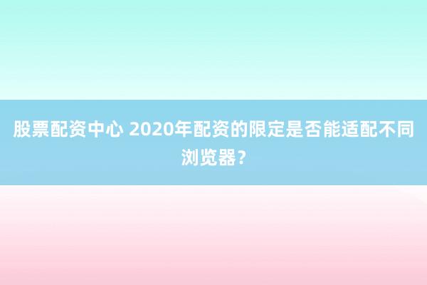 股票配资中心 2020年配资的限定是否能适配不同浏览器？