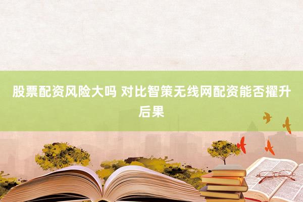 股票配资风险大吗 对比智策无线网配资能否擢升后果