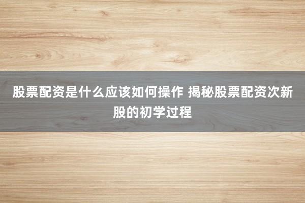 股票配资是什么应该如何操作 揭秘股票配资次新股的初学过程