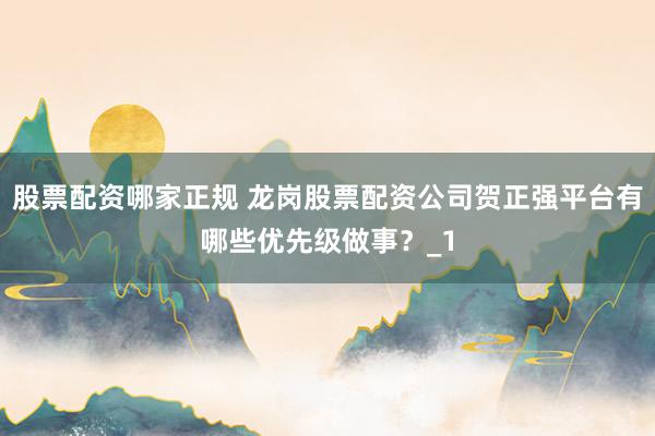股票配资哪家正规 龙岗股票配资公司贺正强平台有哪些优先级做事？_1