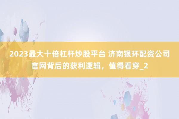 2023最大十倍杠杆炒股平台 济南银环配资公司官网背后的获利逻辑，值得看穿_2