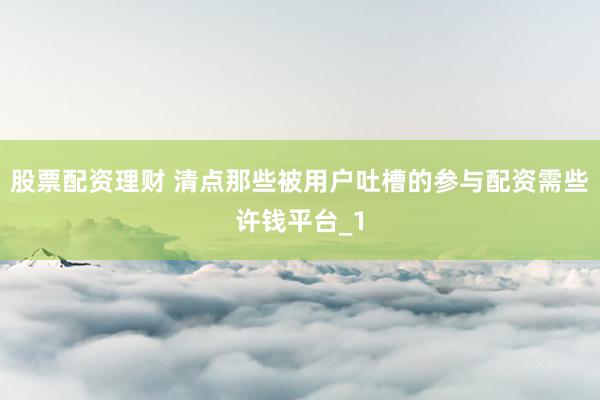 股票配资理财 清点那些被用户吐槽的参与配资需些许钱平台_1