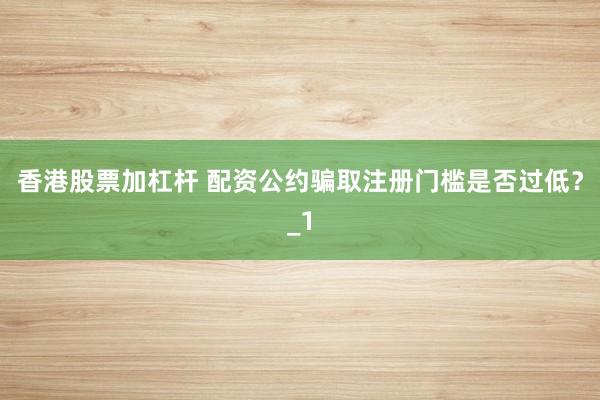 香港股票加杠杆 配资公约骗取注册门槛是否过低？_1