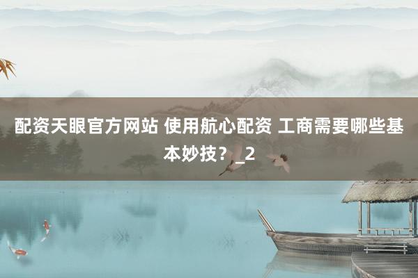 配资天眼官方网站 使用航心配资 工商需要哪些基本妙技？_2