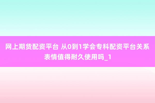 网上期货配资平台 从0到1学会专科配资平台关系表情值得耐久使用吗_1
