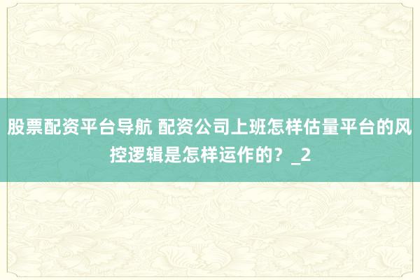 股票配资平台导航 配资公司上班怎样估量平台的风控逻辑是怎样运作的?_2
