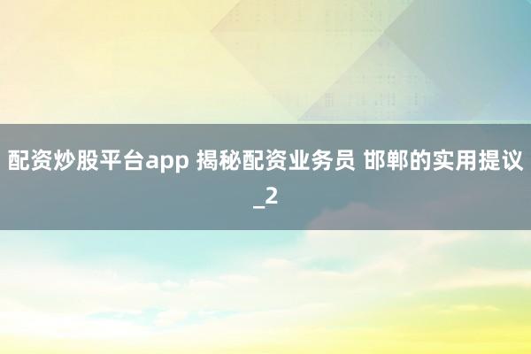 配资炒股平台app 揭秘配资业务员 邯郸的实用提议_2
