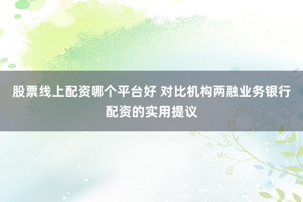 股票线上配资哪个平台好 对比机构两融业务银行配资的实用提议